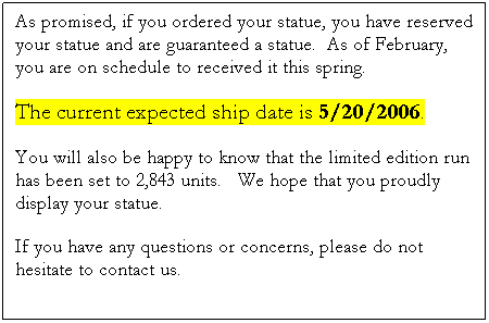 Text Box: As promised, if you ordered your statue, you have reserved your statue and are guaranteed a statue.  As of February, you are on schedule to received it this spring.  
The current expected ship date is 5/20/2006.
You will also be happy to know that the limited edition run has been set to 2,843 units.   We hope that you proudly display your statue. 
If you have any questions or concerns, please do not hesitate to contact us.

