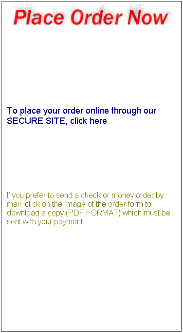 Text Box:  
 
 
 
 
To place your order online through our SECURE SITE, click here
 
 
 
If you prefer to send a check or money order by mail, click on the image of the order form to download a copy (PDF FORMAT) which must be sent with your payment
 
 
 
 
 
 
 
 
 
 
 
 
 
 
 
 
 
